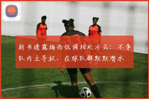 新书透露梅西低调相处方式：不争队内主导权，在球队群默默潜水