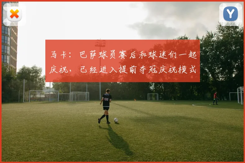 马卡：巴萨球员赛后和球迷们一起庆祝，已经进入提前夺冠庆祝模式