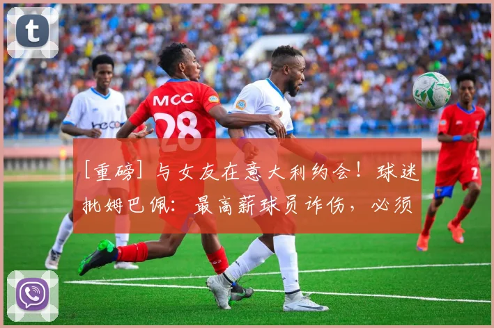 [重磅] 与女友在意大利约会！球迷批姆巴佩：最高薪球员诈伤，必须解约